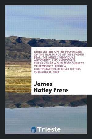 Three Letters on the Prophecies, on the True Place of the Seventh Seal, the Infidel Individual Antichrist, and Antiochus Epiphanes as a Supposed Subje de James Hatley Frere