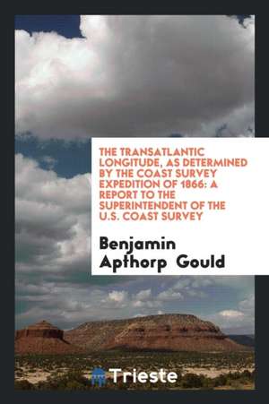 The Transatlantic Longitude, as Determined by the Coast Survey Expedition of 1866: A Report to the Superintendent of the U.S. Coast Survey de Benjamin Apthorp Gould