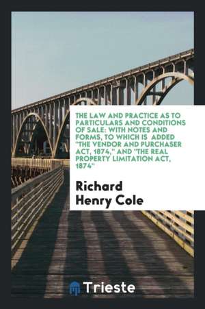 The Law and Practice as to Particulars and Conditions of Sale: With Notes and Forms, to Which Is Added the Vendor and Purchaser Act, 1874, and the Rea de Richard Henry Cole