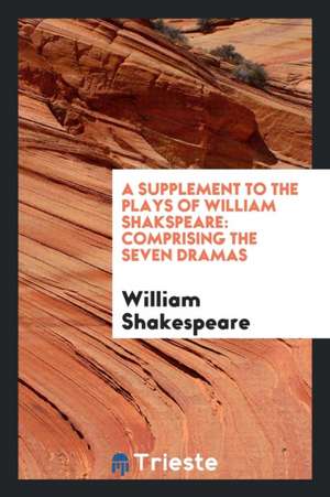 A Supplement to the Plays of William Shakspeare: Comprising the Seven Dramas de William Shakespeare