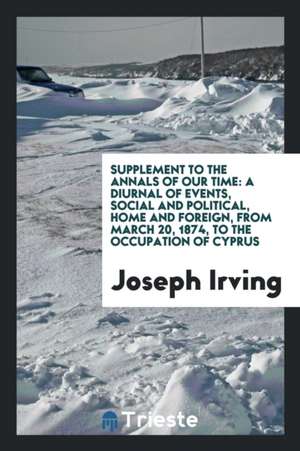 Supplement to the Annals of Our Time: A Diurnal of Events, Social and Political, Home and Foreign, from March 20, 1874, to the Occupation of Cyprus de Joseph Irving