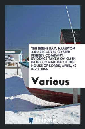 The Herne Bay, Hampton and Reculver Oyster Fishery Company. Evidence Taken on Oath in the Committee of the House of Lords, April, 19 & 20, 1866 de Various