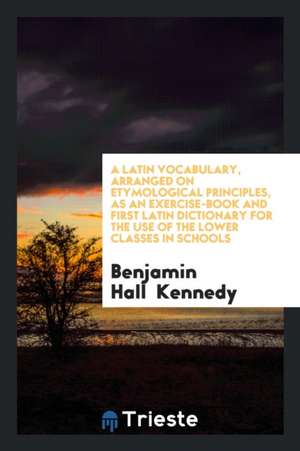 A Latin Vocabulary, Arranged on Etymological Principles, as an Exercise-Book and First Latin Dictionary for the Use of the Lower Classes in Schools de Benjamin Hall Kennedy