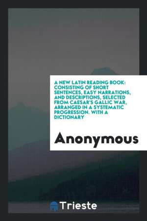 A New Latin Reading Book: Consisting of Short Sentences, Easy Narrations, and Descriptions, Selected from Caesar's Gallic War, Arranged in a Sys de Anonymous