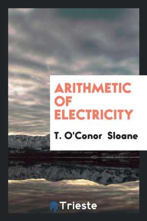 Arithmetic of Electricity: A Practical Treatise on Electrical Calculations ... de T. O'Conor Sloane