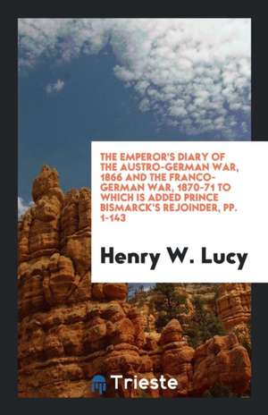 The Emperor's Diary of the Austro-German War, 1866 and the Franco-German War, 1870-71 to Which Is Added Prince Bismarck's Rejoinder, Pp. 1-143 de Henry W. Lucy