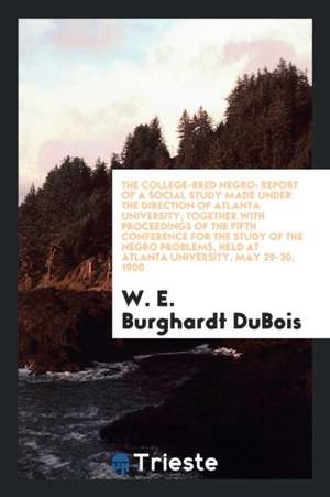 The College-Bred Negro: Report of a Social Study Made Under the Direction of Atlanta University; Together with Proceedings of the Fifth Confer de W. E. Burghardt DuBois