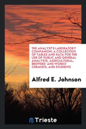 The Analyst's Laboratory Companion: A Collection of Tables and Data for the Use of Public and General Analysts, Agricultural, Brewers' and Works' Chem de Alfred E. Johnson