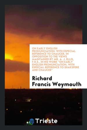 On Early English Pronunciation: With Especial Reference to Chaucer, in Opposition to the Views Maintained by Mr. A. J. Ellis, F.R.S., in His Work on E de Richard Francis Weymouth