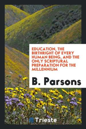 Education, the Birthright of Every Human Being, and the Only Scriptural Preparation for the Millennium de B. Parsons