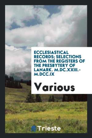 Ecclesiastical Records; Selections from the Registers of the Presbytery of Lanark. M.DC.XXIII.-M.DCC.IX de Various