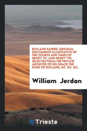 Rutland Papers: Original Documents Illustrative of the Courts and Times of Henry VII. and Henry VIII. Selected from the Private Archiv de William Jerdan