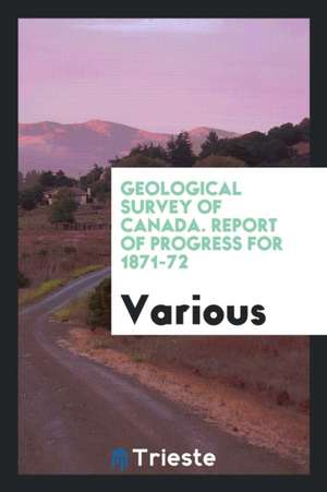 Geological Survey of Canada. Report of Progress for 1871-72 de Various