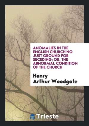 Anomalies in the English Church No Just Ground for Seceding; Or, the Abnormal Condition of the Church de Henry Arthur Woodgate