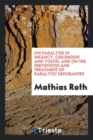 On Paralysis in Infancy, Childhood and Youth, and on the Prevention and Treatment of Paralytic Deformities de Mathias Roth