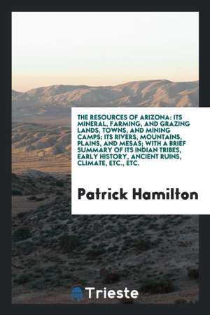 The Resources of Arizona: Its Mineral, Farming, and Grazing Lands, Towns, and Mining Camps; Its Rivers, Mountains, Plains, and Mesas; With a Bri de Patrick Hamilton