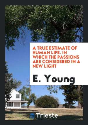 A True Estimate of Human Life. in Which the Passions Are Considered in a New Light de E. Young