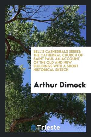 Bell's Cathedrals Series: The Cathedral Church of Saint Paul an Account of the Old and New Buildings with a Short Historical Sketch de Arthur Dimock