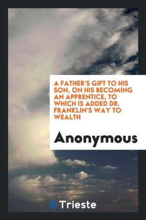 A Father's Gift to His Son, on His Becoming an Apprentice: To Which Is Added ... de Anonymous