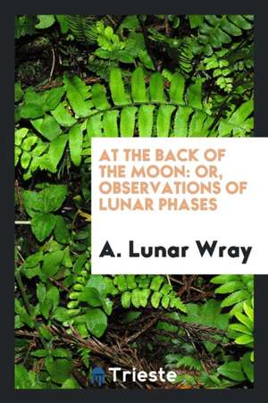 At the Back of the Moon: Or, Observations of Lunar Phases de A. Lunar Wray