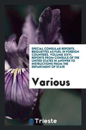 Special Consular Reports. Briquettes as Fuel in Foreign Countries. Volume XXVI. Reports from Consuls of the United States in Answer to Instructions fr de Various