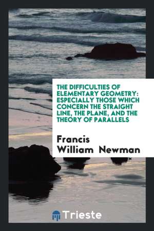 The Difficulties of Elementary Geometry: Especially Those Which Concern the Straight Line, the Plane, and the Theory of Parallels de Francis William Newman