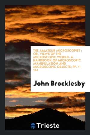 The Amateur Microscopist: Or, Views of the Microscopic World. a Handbook of Microscopic Manipulation and Microscopic Objects; Pp. 1-141 de John Brocklesby