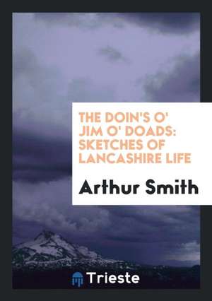 The Doin's O' Jim O' Doads: Sketches of Lancashire Life de Arthur Smith