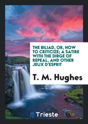 The Biliad, Or, How to Criticize; A Satire with the Dirge of Repeal, and Other Jeux d'Esprit de T. M. Hughes