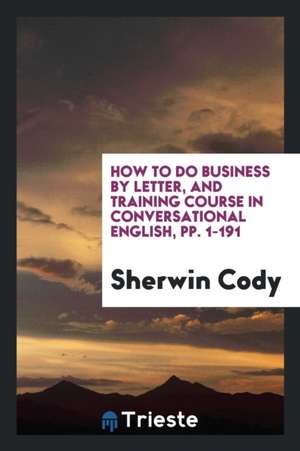 How to Do Business by Letter, and Training Course in Conversational English, Pp. 1-191 de Sherwin Cody