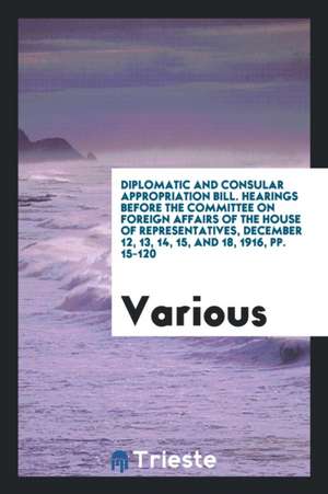 Diplomatic and Consular Appropriation Bill. Hearings Before the Committee on Foreign Affairs of the House of Representatives, December 12, 13, 14, 15, de Various