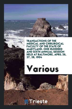 Transactions of the Medical and Chirurgical Faculty of the State of Maryland. One Hundred and Sixth Annual Session Held at Baltimore, April 26, 27, 28 de Various