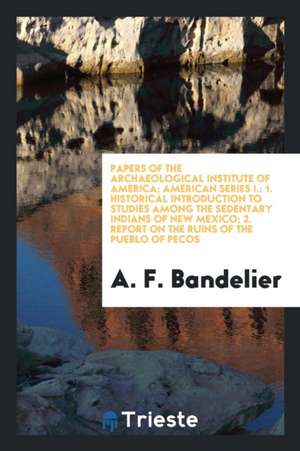 Papers of the Archaeological Institute of America; American Series I.: 1. Historical Introduction to Studies Among the Sedentary Indians of New Mexico de A. F. Bandelier