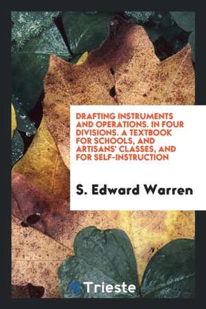 Drafting Instruments and Operations. in Four Divisions. a Textbook for Schools, and Artisans' Classes, and for Self-Instruction de S. Edward Warren