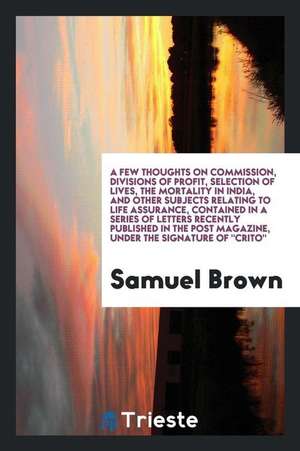 A Few Thoughts on Commission, Divisions of Profit, Selection of Lives, the Mortality in India, and Other Subjects Relating to Life Assurance, Containe de Samuel Brown