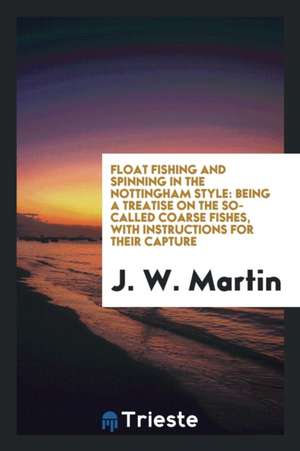 Float Fishing and Spinning in the Nottingham Style: Being a Treatise on the So-Called Coarse Fishes, with Instructions for Their Capture de J. W. Martin