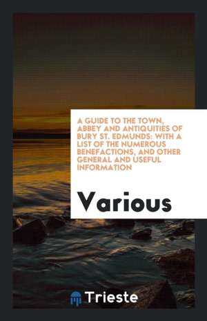 A Guide to the Town, Abbey and Antiquities of Bury St. Edmunds: With a List of the Numerous Benefactions, and Other General and Useful Information de Various