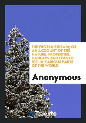The Frozen Stream; Or, an Account of the Nature, Properties, Dangers and Uses of Ice. in Various Parts of the World de Anonymous