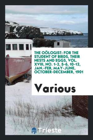 The Oölogist: For the Student of Birds, Their Nests and Eggs, Vol. XVIII, No. 1-2, 5-6, 10-12, Jan.-Feb, May-June, October-December, de Various