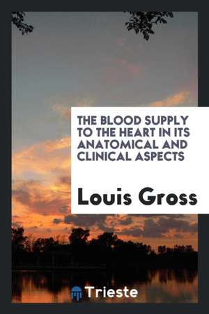 The Blood Supply to the Heart in Its Anatomical and Clinical Aspects de Louis Gross