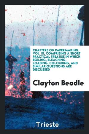 Chapters on Papermaking, Vol. III, Comprising a Short Practical Treatise in Which Boiling, Bleaching, Loading, Colouring, and Similar Questions Are Di de Clayton Beadle