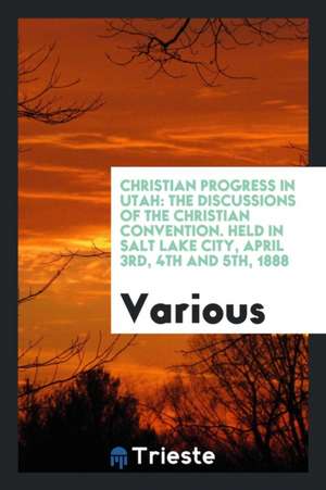 Christian Progress in Utah: The Discussions of the Christian Convention. Held in Salt Lake City, April 3rd, 4th and 5th, 1888 de Various