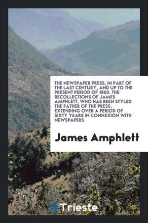 The Newspaper Press, in Part of the Last Century, and Up to the Present Period of 1860. the Recollections of James Amphlett, Who Has Been Styled the F de James Amphlett