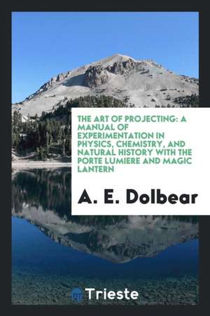 The Art of Projecting: A Manual of Experimentation in Physics, Chemistry, and Natural History with the Porte Lumiere and Magic Lantern de A. E. Dolbear