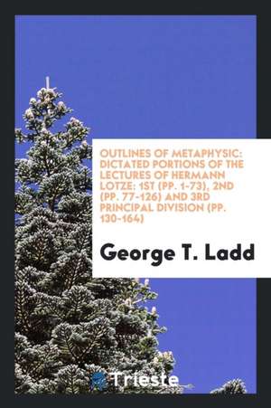 Outlines of Metaphysic: Dictated Portions of the Lectures of Hermann Lotze: 1st (Pp. 1-73), 2nd (Pp. 77-126) and 3rd Principal Division (Pp. 1 de George T. Ladd