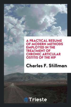 A Practical Resume of Modern Methods Employed in the Treatment of Chronic Articular Ostitis of the Hip de Charles F. Stillman