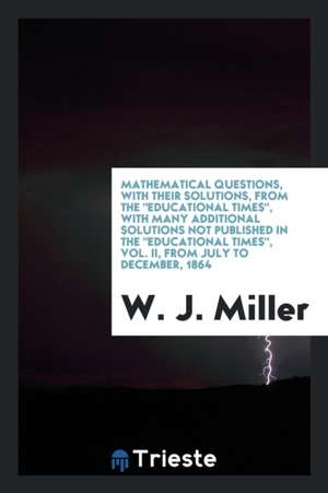 Mathematical Questions, with Their Solutions, from the Educational Times, with Many Additional Solutions Not Published in the Educational Times, Vol. de W. J. Miller