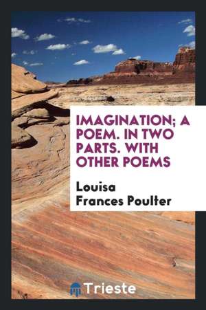 Imagination; A Poem. in Two Parts. with Other Poems de Louisa Frances Poulter