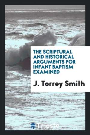 The Scriptural and Historical Arguments for Infant Baptism Examined de J. Torrey Smith