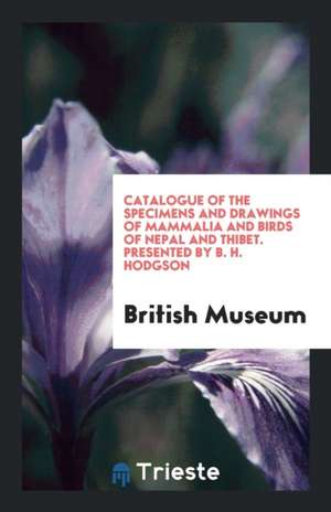 Catalogue of the Specimens and Drawings of Mammalia and Birds of Nepal and Thibet. Presented by B. H. Hodgson de British Museum